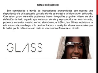 Gafas Inteligentes:
Son controladas a través de instrucciones pronunciadas con nuestra voz
disponiendo de una pequeña pantalla donde se muestra la información solicitada.
Con estas gafas Wearable podremos hacer fotografías y grabar videos en alta
definición de todo aquello que estemos viendo y reproducirlos en otro instante,
podemos consultar nuestro correo electrónico, el tráfico, las últimas noticias o la
ruta más corta para llegar a tu destino, traducir a cualquier idioma los carteles que
te halles por la calle o incluso realizar una videoconferencia en directo.
 