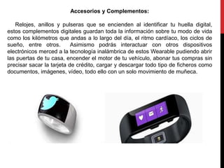 Accesorios y Complementos:
Relojes, anillos y pulseras que se encienden al identificar tu huella digital,
estos complementos digitales guardan toda la información sobre tu modo de vida
como los kilómetros que andas a lo largo del día, el ritmo cardíaco, los ciclos de
sueño, entre otros. Asimismo podrás interactuar con otros dispositivos
electrónicos merced a la tecnología inalámbrica de estos Wearable pudiendo abrir
las puertas de tu casa, encender el motor de tu vehículo, abonar tus compras sin
precisar sacar la tarjeta de crédito, cargar y descargar todo tipo de ficheros como
documentos, imágenes, vídeo, todo ello con un solo movimiento de muñeca.
 