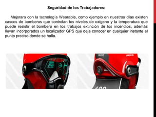 Seguridad de los Trabajadores:
Mejorara con la tecnología Wearable, como ejemplo en nuestros días existen
cascos de bomberos que controlan los niveles de oxígeno y la temperatura que
puede resistir el bombero en los trabajos extinción de los incendios, además
llevan incorporados un localizador GPS que deja conocer en cualquier instante el
punto preciso donde se halla.
 
