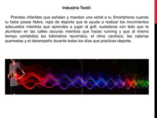 Industria Textil:
Prendas infantiles que señalan y mandan una señal a tu Smartphone cuando
tu bebe posee fiebre, ropa de deporte que te ayuda a realizar los movimientos
adecuados mientras que aprendes a jugar al golf, sudaderas con leds que te
alumbran en las calles oscuras mientras que haces running y que al mismo
tiempo contabiliza los kilómetros recorridos, el ritmo cardíaco, las calorías
quemadas y el desempeño durante todos los días que practicas deporte.
 