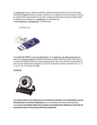 La transducción sigue un doble procedimiento: eléctrico-mecánico-acústico. En la primera etapa
convierte las ondas eléctricas en energía mecánica, y en la segunda convierte la energía mecánica
en ondas de frecuencia acústica. Es por tanto la puerta por donde sale el sonido al exterior desde
los aparatos que posibilitaron su amplificación, su transmisión por
medios telefónicos o radioeléctricos, o su tratamiento.


        MEMORIA USB:




Una memoria USB (de Universal Serial Bus), es un dispositivo de almacenamiento que
utiliza una memoria flash para guardar información. Estas memorias se han convertido en
el sistema de almacenamiento y transporte personal de datos más utilizado, desplazando en
este uso a los tradicionales disquetes y a los CD. Se pueden encontrar memorias de 1, 2, 4,
8, 16, 32, 64, 128 y hasta 256 GB .

CAMARA:




una cámara web es una cámara que se encuentra conectada a una computadora, ya sea
directamente o de manera inalámbrica,y.Las posibilidades que brinda este dispositivo
hacen que la tecnología detrás de la webcam sea ampliamente utilizada por todo tipo de
usuarios de todo el mundo para diferentes propósitos.
 