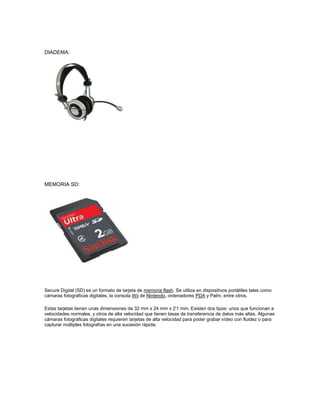DIADEMA:




MEMORIA SD:




Secure Digital (SD) es un formato de tarjeta de memoria flash. Se utiliza en dispositivos portátiles tales como
cámaras fotográficas digitales, la consola Wii de Nintendo, ordenadores PDA y Palm, entre otros.

Estas tarjetas tienen unas dimensiones de 32 mm x 24 mm x 2'1 mm. Existen dos tipos: unos que funcionan a
velocidades normales, y otros de alta velocidad que tienen tasas de transferencia de datos más altas. Algunas
cámaras fotográficas digitales requieren tarjetas de alta velocidad para poder grabar vídeo con fluidez o para
capturar múltiples fotografías en una sucesión rápida.
 