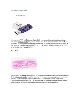 DISPOSITIVOS DE ENTRADA


        MEMORIA USB:




Una memoria USB (de Universal Serial Bus), es un dispositivo de almacenamiento que
utiliza una memoria flash para guardar información. Estas memorias se han convertido en
el sistema de almacenamiento y transporte personal de datos más utilizado, desplazando en
este uso a los tradicionales disquetes y a los CD. Se pueden encontrar memorias de 1, 2, 4,
8, 16, 32, 64, 128 y hasta 256 GB .

TECLADO




En informática un teclado es un periférico de entrada o dispositivo, en parte inspirado en el teclado
de las máquinas de escribir, que utiliza una disposición de botones o teclas, para que actúen como
palancas mecánicas o interruptores electrónicos que envían información a la computadora.
Después de las tarjetas perforadas y las cintas de papel, la interacción a través de los teclados al
estilo teletipo se convirtió en el principal medio de entrada para las computadoras.
 