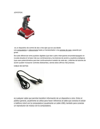 JOIYSTICK:




 es un dispositivo de control de dos o tres ejes que se usa desde
una computadora o videoconsola hasta un transbordador o los aviones de caza, pasando por
grúas.

Se suele diferenciar entre joysticks digitales (que leen cuatro interruptores encendido/apagado en
cruceta situada en la base más sus combinaciones y los botones de acción) y joysticks analógicos
(que usan potenciómetros para leer continuamente el estado de cada eje, y además de botones de
acción pueden incorporar controles deslizantes), siendo estos últimos más precisos.

CABLE DE DATOS:




es cualquier cable que permita transferir información de un dispositivo a otro. Entre el
público general, usualmente se utiliza para hacer referencia al cable que conecta el celular
o teléfono móvil con la computadora (usualmente un cable USB); también para conectar
un reproductor de música con la computadora.
 