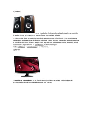 PARLANTES:




                                  es un transductor electroacústico utilizado para la reproducción
de sonido. Uno o varios altavoces pueden formar una pantalla acústica.

La transducción sigue un doble procedimiento: eléctrico-mecánico-acústico. En la primera etapa
convierte las ondas eléctricas en energía mecánica, y en la segunda convierte la energía mecánica
en ondas de frecuencia acústica. Es por tanto la puerta por donde sale el sonido al exterior desde
los aparatos que posibilitaron su amplificación, su transmisión por
medios telefónicos o radioeléctricos, o su tratamiento.

MONITOR:




El monitor de computadora es un visualizador que muestra al usuario los resultados del
procesamiento de una computadora mediante una interfaz.
 