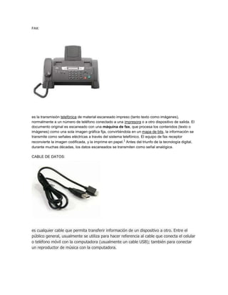 FAX:




es la transmisión telefónica de material escaneado impreso (tanto texto como imágenes),
normalmente a un número de teléfono conectado a una impresora o a otro dispositivo de salida. El
documento original es escaneado con una máquina de fax, que procesa los contenidos (texto o
imágenes) como una sola imagen gráfica fija, convirtiéndola en un mapa de bits, la información se
transmite como señales eléctricas a través del sistema telefónico. El equipo de fax receptor
                                                        1
reconvierte la imagen codificada, y la imprime en papel. Antes del triunfo de la tecnología digital,
durante muchas décadas, los datos escaneados se transmiten como señal analógica.

CABLE DE DATOS:




es cualquier cable que permita transferir información de un dispositivo a otro. Entre el
público general, usualmente se utiliza para hacer referencia al cable que conecta el celular
o teléfono móvil con la computadora (usualmente un cable USB); también para conectar
un reproductor de música con la computadora.
 