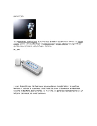 MICROFONO:




es un transductor electroacústico. Su función es la de traducir las vibraciones debidas a la presión
acústica ejercida sobre su cápsula por las ondas sonorasen energía eléctrica, lo que permite por
ejemplo grabar sonidos de cualquier lugar o elemento.

MODEM:




, es un dispositivo de hardware que se conecta con tu ordenador y a una línea
telefónica. Permite al ordenador conectarse con otros ordenadores a través del
sistema de teléfono. Básicamente, los módems son para los ordenadores lo que un
teléfono hace para los seres humanos.
 