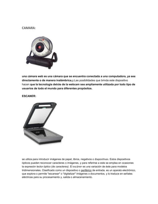 CAMARA:




una cámara web es una cámara que se encuentra conectada a una computadora, ya sea
directamente o de manera inalámbrica,y.Las posibilidades que brinda este dispositivo
hacen que la tecnología detrás de la webcam sea ampliamente utilizada por todo tipo de
usuarios de todo el mundo para diferentes propósitos.

ESCANER:




se utiliza para introducir imágenes de papel, libros, negativos o diapositivas. Estos dispositivos
ópticos pueden reconocer caracteres o imágenes, y para referirse a este se emplea en ocasiones
la expresión lector óptico (de caracteres). El escáner es una variación de éste para modelos
tridimensionales. Clasificado como un dispositivo o periférico de entrada, es un aparato electrónico,
que explora o permite "escanear" o "digitalizar" imágenes o documentos, y lo traduce en señales
eléctricas para su procesamiento y, salida o almacenamiento.
 