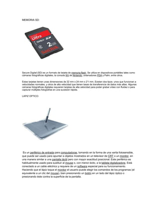 MEMORIA SD:




Secure Digital (SD) es un formato de tarjeta de memoria flash. Se utiliza en dispositivos portátiles tales como
cámaras fotográficas digitales, la consola Wii de Nintendo, ordenadores PDA y Palm, entre otros.

Estas tarjetas tienen unas dimensiones de 32 mm x 24 mm x 2'1 mm. Existen dos tipos: unos que funcionan a
velocidades normales, y otros de alta velocidad que tienen tasas de transferencia de datos más altas. Algunas
cámaras fotográficas digitales requieren tarjetas de alta velocidad para poder grabar vídeo con fluidez o para
capturar múltiples fotografías en una sucesión rápida.

LAPIZ OPTICO:




 Es un periférico de entrada para computadoras, tomando en la forma de una varita fotosensible,
que puede ser usado para apuntar a objetos mostrados en un televisor de CRT o un monitor, en
una manera similar a una pantalla táctil pero con mayor exactitud posicional. Este periférico es
habitualmente usado para sustituir al mouse o, con menor éxito, a la tableta digitalizadora. Está
conectado a un cable eléctrico y requiere de un software especial para su funcionamiento.
Haciendo que el lápiz toque el monitor el usuario puede elegir los comandos de los programas (el
equivalente a un clic del mouse), bien presionando un botón en un lado del lápiz óptico o
presionando éste contra la superficie de la pantalla.
 