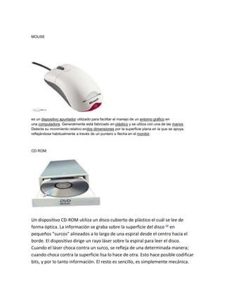 MOUSE




es un dispositivo apuntador utilizado para facilitar el manejo de un entorno gráfico en
una computadora. Generalmente está fabricado en plástico y se utiliza con una de las manos.
Detecta su movimiento relativo endos dimensiones por la superficie plana en la que se apoya,
reflejándose habitualmente a través de un puntero o flecha en el monitor.



CD ROM:




Un dispositivo CD-ROM utiliza un disco cubierto de plástico el cuál se lee de
forma óptica. La información se graba sobre la superficie del disco [8] en
pequeños "surcos" alineados a lo largo de una espiral desde el centro hacia el
borde. El dispositivo dirige un rayo láser sobre la espiral para leer el disco.
Cuando el láser choca contra un surco, se refleja de una determinada manera;
cuando choca contra la superficie lisa lo hace de otra. Esto hace posible codificar
bits, y por lo tanto información. El resto es sencillo, es simplemente mecánica.
 