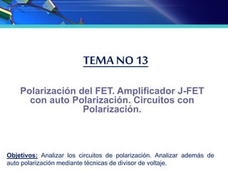 TEMA NO 13
Polarización del FET. Amplificador J-FET
con auto Polarización. Circuitos con
Polarización.
Objetivos: Analizar los circuitos de polarización. Analizar además de
auto polarización mediante técnicas de divisor de voltaje.
 