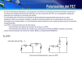 Polarización del FET
En los transistores bipolares, una pequeña corriente de entrada (corriente de base) controla la
corriente de salida (corriente de colector); en los casos de los FET, es un pequeño voltaje de
entrada que controla la corriente de salida.
La corriente que circula en la entrada es generalmente despreciable (menos de un pico
amperio). Esto es una gran ventaja, cuando la señal proviene de un dispositivo tal como un
micrófono de condensador o un transductor piezo eléctrico, los cuales proporcionan corrientes
insignificantes.
Los FET’s, básicamente son de dos tipos:
- El transistor de efecto de campo de Juntura o JFET.
- El transistor de efecto de campo con compuerta aislada o IGFET, también conocido
como semiconductor de óxido de metal, MOS, o simplemente MOSFET.
EL JFET
Sea el circuito de la Fig. 1.
Figura 1: Circuito de Polarización para el JFET
 