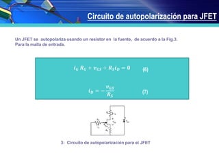 Circuito de autopolarización para JFET
Un JFET se autopolariza usando un resistor en la fuente, de acuerdo a la Fig.3.
Para la malla de entrada.
𝒊 𝑮 𝑹 𝑮 + 𝒗 𝑮𝑺 + 𝑹 𝑺 𝒊 𝑫 = 𝟎
𝒊 𝑫 = −
𝒗 𝑮𝑺
𝑹 𝑺
(6)
(7)
Figura 3: Circuito de autopolarización para el JFET
 
