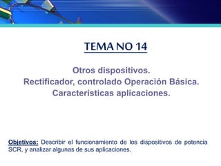 TEMA NO 14
Otros dispositivos.
Rectificador, controlado Operación Básica.
Características aplicaciones.
Objetivos: Describir el funcionamiento de los dispositivos de potencia
SCR, y analizar algunas de sus aplicaciones.
 