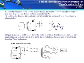 Un transformador de toma central es aquel cuyo devanado secundario está dividido en
dos para disponer así de dos voltajes secundarios Vs.
El rectificador de onda completa con transformador de toma central se muestra en la
siguiente fig:
Al igual que para el rectificador de media onda, el análisis de este circuito se hace por
separado para cada semiciclo de la señal de entrada (en este caso Vs), determinando
la salida Vo en cada caso.
Circuito Rectificador de Onda Completa con
Transformador de Toma
Central
 