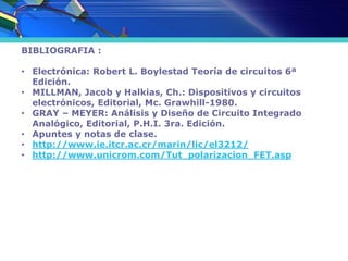 BIBLIOGRAFIA :
• Electrónica: Robert L. Boylestad Teoría de circuitos 6ª
Edición.
• MILLMAN, Jacob y Halkias, Ch.: Dispositivos y circuitos
electrónicos, Editorial, Mc. Grawhill-1980.
• GRAY – MEYER: Análisis y Diseño de Circuito Integrado
Analógico, Editorial, P.H.I. 3ra. Edición.
• Apuntes y notas de clase.
• http://www.ie.itcr.ac.cr/marin/lic/el3212/
• http://www.unicrom.com/Tut_polarizacion_FET.asp
 