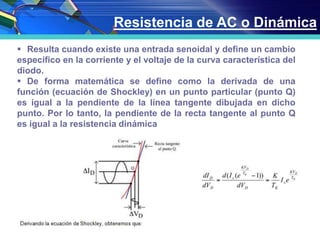 Resistencia de AC o Dinámica
 Resulta cuando existe una entrada senoidal y define un cambio
específico en la corriente y el voltaje de la curva característica del
diodo.
 De forma matemática se define como la derivada de una
función (ecuación de Shockley) en un punto particular (punto Q)
es igual a la pendiente de la línea tangente dibujada en dicho
punto. Por lo tanto, la pendiente de la recta tangente al punto Q
es igual a la resistencia dinámica. igual a la derivada de VD respecto a ID.
 