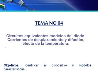 TEMA NO 04
Circuitos equivalentes modelos del diodo.
Corrientes de desplazamiento y difusión,
efecto de la temperatura.
.
Objetivos: Identificar al dispositivo y modelos
caracteristicos.
 