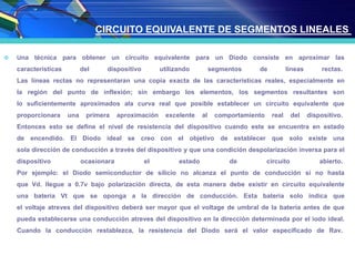  Una técnica para obtener un circuito equivalente para un Diodo consiste en aproximar las
características del dispositivo utilizando segmentos de líneas rectas.
Las líneas rectas no representaran una copia exacta de las características reales, especialmente en
la región del punto de inflexión; sin embargo los elementos, los segmentos resultantes son
lo suficientemente aproximados ala curva real que posible establecer un circuito equivalente que
proporcionara una primera aproximación excelente al comportamiento real del dispositivo.
Entonces esto se define el nivel de resistencia del dispositivo cuando este se encuentra en estado
de encendido. El Diodo ideal se creo con el objetivo de establecer que solo existe una
sola dirección de conducción a través del dispositivo y que una condición despolarización inversa para el
dispositivo ocasionara el estado de circuito abierto.
Por ejemplo: el Diodo semiconductor de silicio no alcanza el punto de conducción si no hasta
que Vd. llegue a 0.7v bajo polarización directa, de esta manera debe existir en circuito equivalente
una batería Vt que se oponga a la dirección de conducción. Esta batería solo indica que
el voltaje atreves del dispositivo deberá ser mayor que el voltage de umbral de la batería antes de que
pueda establecerse una conducción atreves del dispositivo en la dirección determinada por el iodo ideal.
Cuando la conducción restablezca, la resistencia del Diodo será el valor especificado de Rav.
CIRCUITO EQUIVALENTE DE SEGMENTOS LINEALES
 