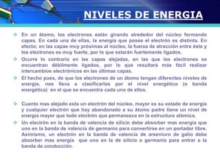 NIVELES DE ENERGIA
 En un átomo, los electrones están girando alrededor del núcleo formando
capas. En cada una de ellas, la energía que posee el electrón es distinta. En
efecto; en las capas muy próximas al núcleo, la fuerza de atracción entre éste y
los electrones es muy fuerte, por lo que estarán fuertemente ligados.
 Ocurre lo contrario en las capas alejadas, en las que los electrones se
encuentran débilmente ligados, por lo que resultará más fácil realizar
intercambios electrónicos en las últimas capas.
 El hecho pues, de que los electrones de un átomo tengan diferentes niveles de
energía, nos lleva a clasificarlos por el nivel energético (o banda
energética) en el que se encuentra cada uno de ellos.
 Cuanto mas alejado esta un electrón del núcleo, mayor es su estado de energía
y cualquier electrón que hay abandonado a su átomo padre tiene un nivel de
energía mayor que todo electrón que permanezca en la estructura atómica.
 Un electrón en la banda de valencia de silicio debe absorber mas energía que
uno en la banda de valencia de germanio para convertirse en un portador libre.
Asimismo, un electrón en la banda de valencia de arseniuro de galio debe
absorber mas energía que uno en la de silicio o germanio para entrar a la
banda de conducción.
 