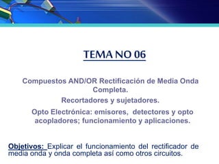 TEMA NO 06
Compuestos AND/OR Rectificación de Media Onda
Completa.
Recortadores y sujetadores.
Objetivos: Explicar el funcionamiento del rectificador de
media onda y onda completa así como otros circuitos.
Opto Electrónica: emisores, detectores y opto
acopladores; funcionamiento y aplicaciones.
 