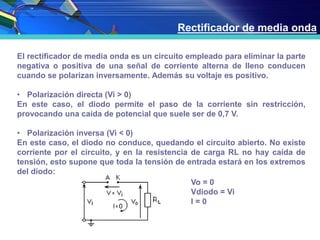 Rectificador de media onda
El rectificador de media onda es un circuito empleado para eliminar la parte
negativa o positiva de una señal de corriente alterna de lleno conducen
cuando se polarizan inversamente. Además su voltaje es positivo.
• Polarización directa (Vi > 0)
En este caso, el diodo permite el paso de la corriente sin restricción,
provocando una caída de potencial que suele ser de 0,7 V.
• Polarización inversa (Vi < 0)
En este caso, el diodo no conduce, quedando el circuito abierto. No existe
corriente por el circuito, y en la resistencia de carga RL no hay caída de
tensión, esto supone que toda la tensión de entrada estará en los extremos
del diodo:
Vo = 0
Vdiodo = Vi
I = 0
 