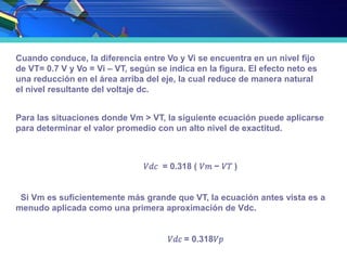 Cuando conduce, la diferencia entre Vo y Vi se encuentra en un nivel fijo
de VT= 0.7 V y Vo = Vi – VT, según se indica en la figura. El efecto neto es
una reducción en el área arriba del eje, la cual reduce de manera natural
el nivel resultante del voltaje dc.
Para las situaciones donde Vm > VT, la siguiente ecuación puede aplicarse
para determinar el valor promedio con un alto nivel de exactitud.
𝑉𝑑𝑐 = 0.318 ( 𝑉𝑚 − 𝑉𝑇 )
Si Vm es suficientemente más grande que VT, la ecuación antes vista es a
menudo aplicada como una primera aproximación de Vdc.
𝑉𝑑𝑐 = 0.318𝑉𝑝
 