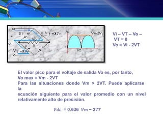 Vi – VT – Vo –
VT = 0
Vo = Vi - 2VT
El valor pico para el voltaje de salida Vo es, por tanto,
Vo max = Vm - 2VT
Para las situaciones donde Vm > 2VT. Puede aplicarse
la
ecuación siguiente para el valor promedio con un nivel
relativamente alto de precisión.
𝑉𝑑𝑐 = 0.636 𝑉𝑚 − 2𝑉𝑇
 