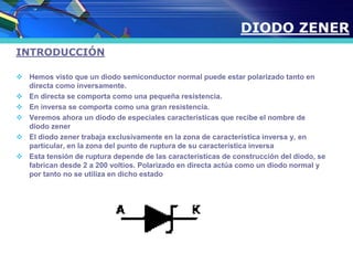 INTRODUCCIÓN
 Hemos visto que un diodo semiconductor normal puede estar polarizado tanto en
directa como inversamente.
 En directa se comporta como una pequeña resistencia.
 En inversa se comporta como una gran resistencia.
 Veremos ahora un diodo de especiales características que recibe el nombre de
diodo zener
 El diodo zener trabaja exclusivamente en la zona de característica inversa y, en
particular, en la zona del punto de ruptura de su característica inversa
 Esta tensión de ruptura depende de las características de construcción del diodo, se
fabrican desde 2 a 200 voltios. Polarizado en directa actúa como un diodo normal y
por tanto no se utiliza en dicho estado
DIODO ZENER
 