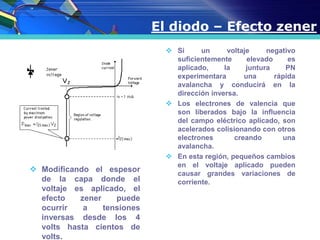 El diodo – Efecto zener
 Si un voltaje negativo
suficientemente elevado es
aplicado, la juntura PN
experimentara una rápida
avalancha y conducirá en la
dirección inversa.
 Los electrones de valencia que
son liberados bajo la influencia
del campo eléctrico aplicado, son
acelerados colisionando con otros
electrones creando una
avalancha.
 En esta región, pequeños cambios
en el voltaje aplicado pueden
causar grandes variaciones de
corriente.
 Modificando el espesor
de la capa donde el
voltaje es aplicado, el
efecto zener puede
ocurrir a tensiones
inversas desde los 4
volts hasta cientos de
volts.
 