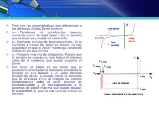 FUNCIONAMIENTO DEL DIODO
ZENER
 Tres son las características que diferencian a
los diversos diodos Zener entre si:
 a.- Tensiones de polarización inversa,
conocida como tensión zener.- Es la tensión
que el zener va a mantener constante.
 b.- Corriente mínima de funcionamiento.- Si la
corriente a través del zener es menor, no hay
seguridad en que el Zener mantenga constante
la tensión en sus bornes
 c.- Potencia máxima de disipación. Puesto que
la tensión es constante, nos indica el máximo
valor de la corriente que puede soportar el
Zener.
 Por tanto el Zener es un diodo que al
polarizarlo inversamente mantiene constante la
tensión en sus bornes a un valor llamado
tensión de Zener, pudiendo variar la corriente
que lo atraviesa entre el margen de valores
comprendidos entre el valor mínimo de
funcionamiento y el correspondiente a la
potencia de zener máxima que puede disipar.
Si superamos el valor de esta corriente el zener se
destruye.
 