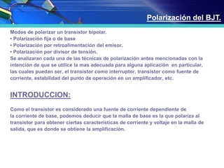 Modos de polarizar un transistor bipolar.
• Polarización fija o de base
• Polarización por retroalimentación del emisor.
• Polarización por divisor de tensión.
Se analizaran cada una de las técnicas de polarización antes mencionadas con la
intención de que se utilice la mas adecuada para alguna aplicación en particular,
las cuales puedan ser, el transistor como interruptor, transistor como fuente de
corriente, estabilidad del punto de operación en un amplificador, etc.
INTRODUCCION:
Como el transistor es considerado una fuente de corriente dependiente de
la corriente de base, podemos deducir que la malla de base es la que polariza al
transistor para obtener ciertas características de corriente y voltaje en la malla de
salida, que es donde se obtiene la amplificación.
Polarización del BJT.
 