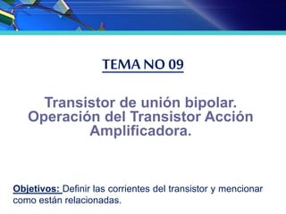 TEMA NO 09
Transistor de unión bipolar.
Operación del Transistor Acción
Amplificadora.
Objetivos: Definir las corrientes del transistor y mencionar
como están relacionadas.
 