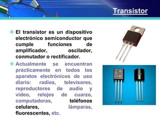 Transistor
 El transistor es un dispositivo
electrónico semiconductor que
cumple funciones de
amplificador, oscilador,
conmutador o rectificador.
 Actualmente se encuentran
prácticamente en todos los
aparatos electrónicos de uso
diario: radios, televisores,
reproductores de audio y
video, relojes de cuarzo,
computadoras, teléfonos
celulares, lámparas,
fluorescentes, etc.
 