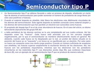  Un Semiconductor tipo P se obtiene llevando a cabo un proceso de dopado, añadiendo un cierto
tipo de átomos al semiconductor para poder aumentar el número de portadores de carga libres (en
este caso positivos o huecos).
 Cuando el material dopante es añadido, éste libera los electrones más débilmente vinculados de
los átomos del semiconductor. Este agente dopante es también conocido como material aceptor y
los átomos del semiconductor que han perdido un electrón son conocidos como huecos.
 El propósito del dopaje tipo P es el de crear abundancia de huecos. En el caso del silicio, un átomo
tetravalente (típicamente del grupo IVA de l
 a tabla periódica) de los átomos vecinos se le une completando así sus cuatro enlaces. Así los
dopantes crean los "huecos". Cada hueco está asociado con un Ion cercano cargado
negativamente, por lo que el semiconductor se mantiene eléctricamente neutro en general. No
obstante, cuando cada hueco se ha desplazado por la red, un protón del átomo situado en la
posición del hueco se ve "expuesto" y en breve se ve equilibrado por un electrón. Por esta razón
un hueco se comporta como una cierta carga positiva. Cuando un número suficiente de aceptores
son añadidos, los huecos superan ampliamente la excitación térmica de los electrones. Así, los
huecos son los portadores mayoritarios, mientras que los electrones son los portadores
minoritarios en los materiales tipo P. Los diamantes azules (tipo IIb), que contienen impurezas
de boro (B), son un ejemplo de un semiconductor tipo P que se produce de manera natural.
Semiconductor tipo P
 