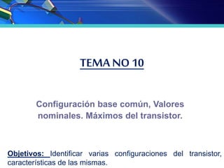 TEMA NO 10
Configuración base común, Valores
nominales. Máximos del transistor.
Objetivos: Identificar varias configuraciones del transistor,
características de las mismas.
 