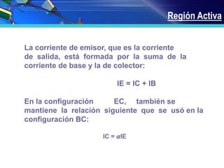 Región Activa
La corriente de emisor, que es la corriente
de salida, está formada por la suma de la
corriente de base y la de colector:
IE = IC + IB
En la configuración EC, también se
mantiene la relación siguiente que se usó en la
configuración BC:
IC = 𝜶IE
 