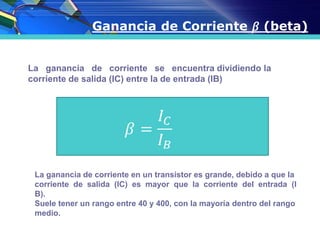 Ganancia de Corriente 𝛽 (beta)
La ganancia de corriente se encuentra dividiendo la
corriente de salida (IC) entre la de entrada (IB)
La ganancia de corriente en un transistor es grande, debido a que la
corriente de salida (IC) es mayor que la corriente del entrada (I
B).
Suele tener un rango entre 40 y 400, con la mayoría dentro del rango
medio.
 