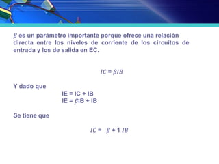 𝛽 es un parámetro importante porque ofrece una relación
directa entre los niveles de corriente de los circuitos de
entrada y los de salida en EC.
𝐼𝐶 = 𝛽𝐼𝐵
Y dado que
IE = IC + IB
IE = 𝛽IB + IB
Se tiene que
𝐼𝐶 = 𝛽 + 1 𝐼𝐵
 