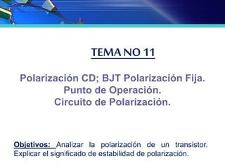 TEMA NO 11
Polarización CD; BJT Polarización Fija.
Punto de Operación.
Circuito de Polarización.
Objetivos: Analizar la polarización de un transistor.
Explicar el significado de estabilidad de polarización.
 