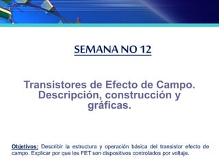 SEMANA NO 12
Transistores de Efecto de Campo.
Descripción, construcción y
gráficas.
Objetivos: Describir la estructura y operación básica del transistor efecto de
campo. Explicar por que los FET son dispositivos controlados por voltaje.
 