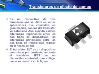 Transistores de efecto de campo
 Es un dispositivo de tres
terminales que se utiliza en varias
aplicaciones que coinciden, en
gran medida, con las del transistor
ya estudiado Aun cuando existen
diferencias importantes entre los
dos tipos de dispositivos, las
diferencias principales entre los
dos tipos de transistores radican
en el hecho de que:
 El transistor BJT es un dispositivo
controlado por corriente, en tanto
el transistor JFET es un
dispositivo controlado por voltaje,
como se muestra en la figura.
 