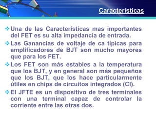 Una de las Características mas importantes
del FET es su alta impedancia de entrada.
Las Ganancias de voltaje de ca típicas para
amplificadores de BJT son mucho mayores
que para los FET.
Los FET son más estables a la temperatura
que los BJT, y en general son más pequeños
que los BJT, que los hace particularmente
útiles en chips de circuitos integrados (CI).
El JFTE es un dispositivo de tres terminales
con una terminal capaz de controlar la
corriente entre las otras dos.
Caracteristicas
 