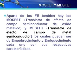 MOSFET Y MESFET
Aparte de los FE también hay los
MOSFET (Transistor de efecto de
campo semiconductor de oxido
metálico) y MESFET (Transistor de
efecto de campo de metal
semiconductor) los cuales pueden ser
de Empobrecimiento y Enriquecimiento
cada uno con sus respectivas
características.
 