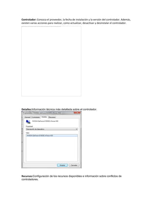 Controlador: Conozca el proveedor, la fecha de instalación y la versión del controlador. Además,
existen varias acciones para realizar, como actualizar, desactivar y desinstalar el controlador.

Detalles:Información técnica más detallada sobre el controlador.

Recursos:Configuración de los recursos disponibles e información sobre conflictos de
controladores.

 
