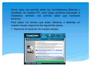Driver easy nos permite saber los controladores faltantes y
obsoletos de nuestra PC, para luego poderlos descargar e
instalarlos, también nos permite saber que hardware
tenemos.
Para saber los drivers que están dáñanos o faltantes en
nuestro equipo seguimos los siguientes pasos.
1. Hacemos el escaneo de nuestro equipo.

 