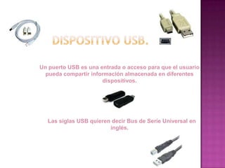 Un puerto USB es una entrada o acceso para que el usuario
  pueda compartir información almacenada en diferentes
                      dispositivos.




  Las siglas USB quieren decir Bus de Serie Universal en
                        inglés.
 