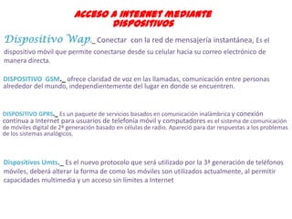 Acceso a internet mediante
                                  dispositivos
Dispositivo Wap._ Conectar con la red de mensajería instantánea, Es el
dispositivo móvil que permite conectarse desde su celular hacia su correo electrónico de
manera directa.

DISPOSITIVO GSM._ ofrece claridad de voz en las llamadas, comunicación entre personas
alrededor del mundo, independientemente del lugar en donde se encuentren.


DISPOSITIVO GPRS._ Es un paquete de servicios basados en comunicación inalámbrica y conexión
continua a Internet para usuarios de telefonía móvil y computadores es el sistema de comunicación
de móviles digital de 2ª generación basado en células de radio. Apareció para dar respuestas a los problemas
de los sistemas analógicos.



Dispositivos Umts._ Es el nuevo protocolo que será utilizado por la 3ª generación de teléfonos
móviles, deberá alterar la forma de como los móviles son utilizados actualmente, al permitir
capacidades multimedia y un acceso sin límites a Internet
 