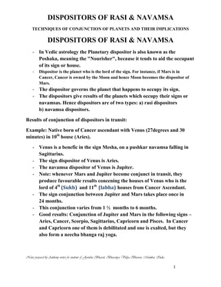 DISPOSITORS OF RASI & NAVAMSA
TECHNIQUES OF CONJUNCTION OF PLANETS AND THEIR IMPLICATIONS
Notes prepared by Anthony writer for students of Jyotisha Bharati, Bharatiya Vidya Bhavan, Mumbai, India
1
DISPOSITORS OF RASI & NAVAMSA
- In Vedic astrology the Planetary dispositor is also known as the
Poshaka, meaning the "Nourisher", because it tends to aid the occupant
of its sign or house.
- Dispositor is the planet who is the lord of the sign. For instance, if Mars is in
Cancer, Cancer is owned by the Moon and hence Moon becomes the dispositor of
Mars.
- The dispositor governs the planet that happens to occupy its sign.
- The dispositors give results of the planets which occupy their signs or
navamsas. Hence dispositors are of two types: a) rasi dispositors
b) navamsa dispositors.
Results of conjunction of dispositors in transit:
Example: Native born of Cancer ascendant with Venus (27degrees and 30
minutes) in 10th
house (Aries).
- Venus is a benefic in the sign Mesha, on a pushkar navamsa falling in
Sagittarius.
- The sign dispositor of Venus is Aries.
- The navamsa dispositor of Venus is Jupiter.
- Note: whenever Mars and Jupiter become conjunct in transit, they
produce favourable results concening the houses of Venus who is the
lord of 4th
(Sukh) and 11th
(labha) houses from Cancer Ascendant.
- The sign conjunction between Jupiter and Mars takes place once in
24 months.
- This conjunction varies from 1 ½ months to 6 months.
- Good results: Conjunction of Jupiter and Mars in the following signs –
Aries, Cancer, Scorpio, Sagittarius, Capricorn and Pisces. In Cancer
and Capricorn one of them is debilitated and one is exalted, but they
also form a neecha bhanga raj yoga.
 