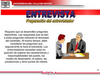 ENTREVISTA Preparación del entrevistador Requiere que se desarrollen preguntas específicas. Las respuestas que se den a estas preguntas indicarán la idoneidad del candidato. Al mismo tiempo, debe considerar las preguntas que seguramente le hará el solicitante. Los entrevistadores necesitan estar en posición de explicar las características y responsabilidades del puesto, los niveles de desempeño, el salario, las prestaciones y otros puntos de interés.         